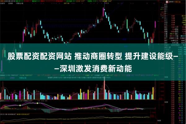 股票配资配资网站 推动商圈转型 提升建设能级——深圳激发消费新动能