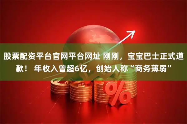 股票配资平台官网平台网址 刚刚，宝宝巴士正式道歉！ 年收入曾超6亿，创始人称“商务薄弱”