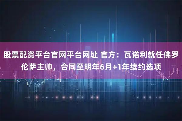 股票配资平台官网平台网址 官方：瓦诺利就任佛罗伦萨主帅，合同至明年6月+1年续约选项