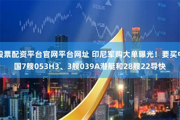 股票配资平台官网平台网址 印尼军购大单曝光！要买中国7艘053H3、3艘039A潜艇和28艘22导快