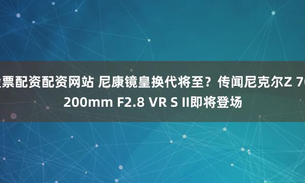 股票配资配资网站 尼康镜皇换代将至？传闻尼克尔Z 70-200mm F2.8 VR S II即将登场
