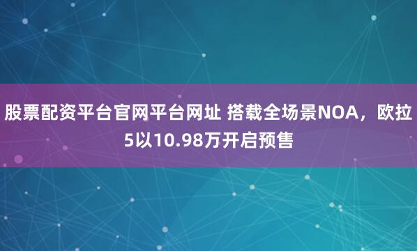 股票配资平台官网平台网址 搭载全场景NOA，欧拉5以10.98万开启预售