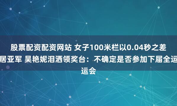 股票配资配资网站 女子100米栏以0.04秒之差屈居亚军 吴艳妮泪洒领奖台：不确定是否参加下届全运会