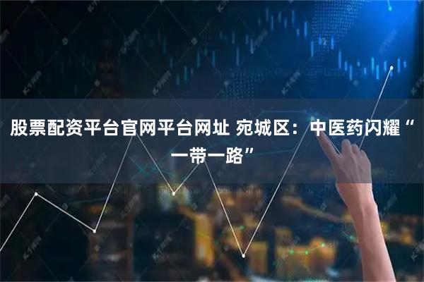 股票配资平台官网平台网址 宛城区：中医药闪耀“一带一路”