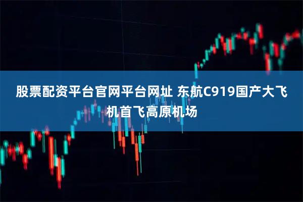 股票配资平台官网平台网址 东航C919国产大飞机首飞高原机场