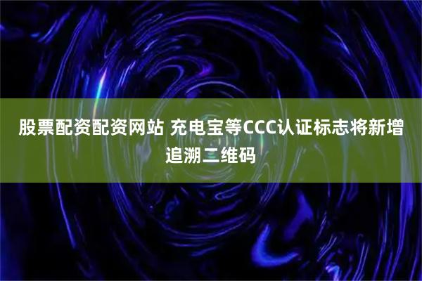 股票配资配资网站 充电宝等CCC认证标志将新增追溯二维码