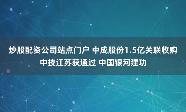 炒股配资公司站点门户 中成股份1.5亿关联收购中技江苏获通过 中国银河建功