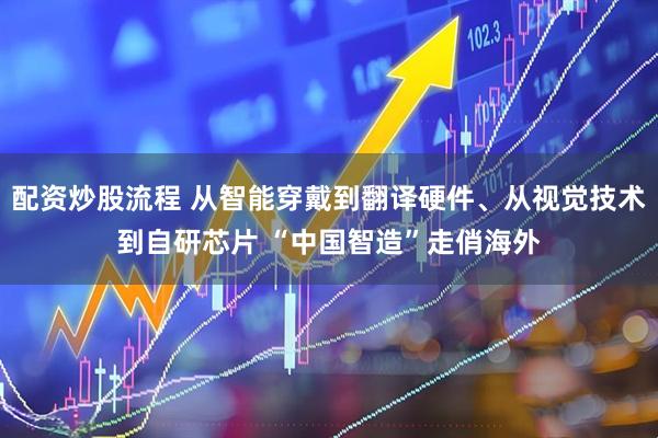 配资炒股流程 从智能穿戴到翻译硬件、从视觉技术到自研芯片 “中国智造”走俏海外