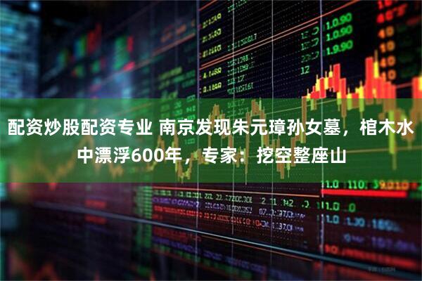 配资炒股配资专业 南京发现朱元璋孙女墓，棺木水中漂浮600年，专家：挖空整座山