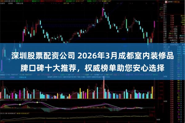 深圳股票配资公司 2026年3月成都室内装修品牌口碑十大推荐，权威榜单助您安心选择