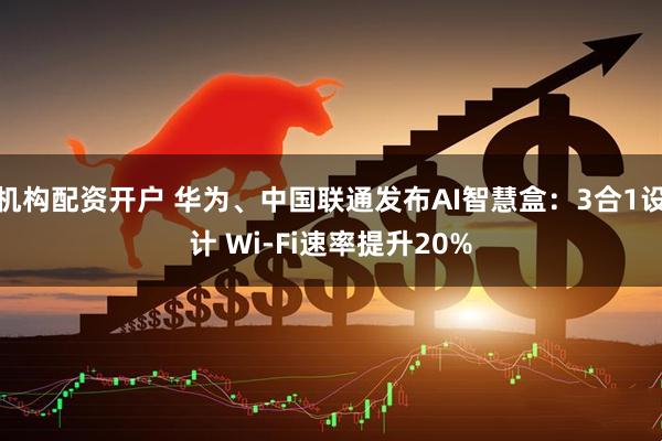 机构配资开户 华为、中国联通发布AI智慧盒：3合1设计 Wi-Fi速率提升20%