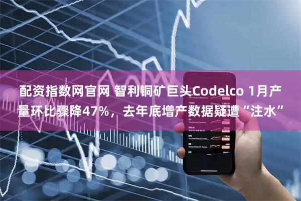 配资指数网官网 智利铜矿巨头Codelco 1月产量环比骤降47%，去年底增产数据疑遭“注水”