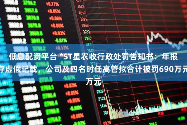 低息配资平台 *ST星农收行政处罚告知书：年报存虚假记载，公司及四名时任高管拟合计被罚690万元