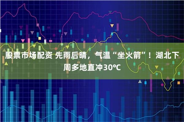 股票市场配资 先雨后晴，气温“坐火箭”！湖北下周多地直冲30℃