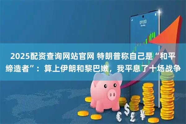 2025配资查询网站官网 特朗普称自己是“和平缔造者”：算上伊朗和黎巴嫩，我平息了十场战争