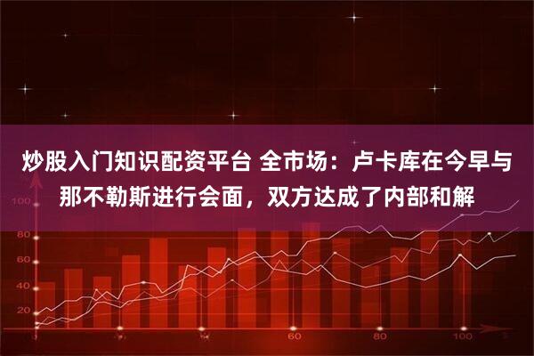 炒股入门知识配资平台 全市场：卢卡库在今早与那不勒斯进行会面，双方达成了内部和解