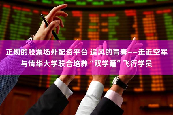 正规的股票场外配资平台 追风的青春——走近空军与清华大学联合培养“双学籍”飞行学员