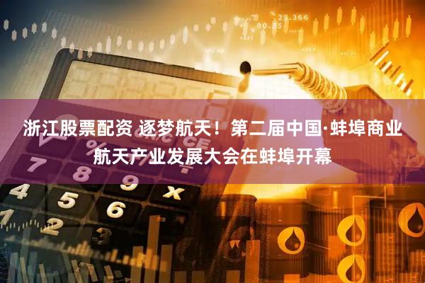浙江股票配资 逐梦航天！第二届中国·蚌埠商业航天产业发展大会在蚌埠开幕