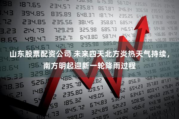 山东股票配资公司 未来四天北方炎热天气持续，南方明起迎新一轮降雨过程